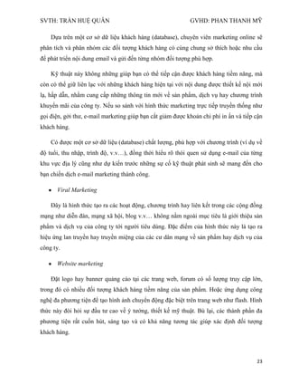 SVTH: TRẦN HUỆ QUÂN GVHD: PHAN THANH MỸ
23
Dựa trên một cơ sở dữ liệu khách hàng (database), chuyên viên marketing online sẽ
phân tích và phân nhóm các đối tượng khách hàng có cùng chung sở thích hoặc nhu cầu
để phát triển nội dung email và gửi đến từng nhóm đối tượng phù hợp.
Kỹ thuật này không những giúp bạn có thể tiếp cận được khách hàng tiềm năng, mà
còn có thể giữ liên lạc với những khách hàng hiện tại với nội dung được thiết kế nội mới
lạ, hấp dẫn, nhằm cung cấp những thông tin mới về sản phẩm, dịch vụ hay chương trình
khuyến mãi của công ty. Nếu so sánh với hình thức marketing trực tiếp truyền thống như
gọi điện, gởi thư, e-mail marketing giúp bạn cắt giảm được khoản chi phí in ấn và tiếp cận
khách hàng.
Có được một cơ sở dữ liệu (database) chất lượng, phù hợp với chương trình (ví dụ về
độ tuổi, thu nhập, trình độ, v.v…), đồng thời hiểu rõ thói quen sử dụng e-mail của từng
khu vực địa lý cũng như dự kiến trước những sự cố kỹ thuật phát sinh sẽ mang đến cho
bạn chiến dịch e-mail marketing thành công.
Viral Marketing
Đây là hình thức tạo ra các hoạt động, chương trình hay liên kết trong các cộng đồng
mạng như diễn đàn, mạng xã hội, blog v.v… không nằm ngoài mục tiêu là giới thiệu sản
phẩm và dịch vụ của công ty tới người tiêu dùng. Đặc điểm của hình thức này là tạo ra
hiệu ứng lan truyền hay truyền miệng của các cư dân mạng về sản phẩm hay dịch vụ của
công ty.
Website marketing
Đặt logo hay banner quảng cáo tại các trang web, forum có số lượng truy cập lớn,
trong đó có nhiều đối tượng khách hàng tiềm năng của sản phẩm. Hoặc ứng dụng công
nghệ đa phương tiện để tạo hình ảnh chuyển động đặc biệt trên trang web như flash. Hình
thức này đòi hỏi sự đầu tư cao về ý tưởng, thiết kế mỹ thuật. Bù lại, các thành phần đa
phương tiện rất cuốn hút, sáng tạo và có khả năng tương tác giúp xác định đối tượng
khách hàng.
 