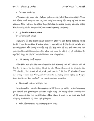 SVTH: TRẦN HUỆ QUÂN GVHD: PHAN THANH MỸ
24
Facebook marketing
Cộng đồng trên mạng luôn có chung những quy tắc, luật lệ hay những giá trị. Người
làm tiếp thị sẽ dễ dàng xác định được đối tượng khách hàng tiềm năng tùy theo đặc tính
của cộng đồng và truyền đạt những thông điệp tiếp thị, quảng cáo một cách nhẹ nhàng,
kín đáo nhưng có khả năng lây lan (viral marketing) trong cộng đồng.
2.1.2 Lợi ích của maketing online
a) Đối với doanh nghiệp
Ngày nay, hầu như doanh nghiệp cũng bước chân vào con đường maketing online.
Có lẽ vì cho dù nền kinh tế khủng hỏang và mọi chi phí đi lên thì chi phí cho việc
maketing online vẫn không có nhiều thay đổi. Tuy nhiên để thay thế được hình thức
maketing hiện đại thì maketing online cũng phải mạng lại một số lợi ích nhất định cho
người sử dụng. Sau đây là 7 lợi ích chính của marketing online:
Tính cơ động và dễ thay đổi
Điều khác biệt giữa việc maketing online với maketing trên TV, báo chí hay bill
board … là bạn có thể thay đổi nó bất cứ lúc nào. Không hề rườm rà tốn công như trên
TV, báo chí… chỉ cần một vài cái click chuột bạn đã có thể thay đổi tòan bộ nội dung
mẫu quảng cáo của bạn. Những điều trên tạo cho marketing online một sự cơ động và
thích ứng rất cao. Điều này là vô cùng quan trọng trong marketing.
Kiểm tra kết quả theo thời gian thực
Mareting online cung cấp cho bạn công cụ để kiểm tra các số liệu trực tuyến theo thời
gian thực rất hiệu quả trong khi các kênh truyền thông khác không thể làm điều này hoặc
có thể nhưng rất tốn kinh phí, thời gian… Điều này có ý nghĩa rất lớn trong việc thành
công hay thất bại của một chiến dịch quảng cáo.
Nhắm đến chính xác một đối tượng khách hàng
 