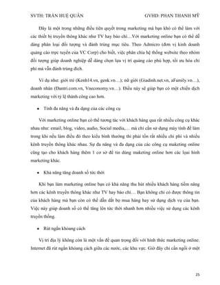 SVTH: TRẦN HUỆ QUÂN GVHD: PHAN THANH MỸ
25
Đây là một trong những điều tiên quyết trong marketing mà bạn khó có thể làm với
các thiết bị truyền thông khác như TV hay báo chí…Với marketing online bạn có thể dễ
dàng phân loại đối tượng và đánh trúng mục tiêu. Theo Admicro (đơn vị kinh doanh
quảng cáo trực tuyến của VC Corp) cho biết, việc phân chia hệ thống website theo nhóm
đối tượng giúp doanh nghiệp dễ dàng chọn lựa vị trí quảng cáo phù hợp, tối ưu hóa chi
phí mà vẫn đánh trúng đích.
Ví dụ như: giới trẻ (Kenh14.vn, genk.vn…); nữ giới (Giadinh.net.vn, aFamily.vn…),
doanh nhân (Dantri.com.vn, Vneconomy.vn…). Điều này sẽ giúp bạn có một chiến dịch
marketing với tỷ lệ thành công cao hơn.
Tính đa năng và đa dạng của các công cụ
Với marketing online bạn có thể tương tác với khách hàng qua rất nhiều công cụ khác
nhau như: email, blog, video, audio, Social media,… mà chỉ cần sử dụng máy tính để làm
trong khi nếu làm điều đó theo kiểu bình thường thì phải tốn rất nhiều chi phí và nhiều
kênh truyền thông khác nhau. Sự đa năng và đa dạng của các công cụ maketing online
cũng tạo cho khách hàng thêm 1 cơ sở để tin dùng maketing online hơn các lọai hình
marketing khác.
Khả năng tăng doanh số tức thời
Khi bạn làm marketing online bạn có khả năng thu hút nhiều khách hàng tiềm năng
hơn các kênh truyền thông khác như TV hay báo chí… Bạn không chỉ có được thông tin
của khách hàng mà bạn còn có thế dẫn dắt bọ mua hàng hay sử dụng dịch vụ của bạn.
Việc này giúp doanh số có thể tăng lên tức thời nhanh hơn nhiều việc sử dụng các kênh
truyền thống.
Rút ngắn khỏang cách
Vị trí địa lý không còn là một vấn đề quan trọng đối với hình thức marketing online.
Internet đã rút ngắn khỏang cách giữa các nước, các khu vực. Giờ đây chỉ cần ngồi ở một
 