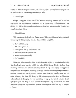 SVTH: TRẦN HUỆ QUÂN GVHD: PHAN THANH MỸ
26
nơi bạn có thể marketing cho tòan thế giới. Điều này có thể giúp người mua và người bán
bỏ qua được một số kênh trung gian như truyền thống.
Giảm chi phí
Chi phí không phải là một vấn đề khó khăn của maketing online vì bạn có thể làm
mọi chuyện trên internet và tốn chỉ khỏang 1/10 so với các kênh truyền thông khác. Tuy
chỉ tốn 1/10 chi phí nhưng chất lượng của những chiến lược maketing online vẫn đảm bảo
được hiệu quả của chúng.
Giảm thời gian
Thời gian không còn là một yếu tố quan trọng. Những người làm marketing online có
thể truy cập lấy thông tin cũng như giao dịch với khách hàng 24/7.
b) Đối với khách hàng:
Nhiều thông tin hơn.
Đánh giá chi phí, lợi ích chính xác hơn.
Nhiều sản phẩm để lựa chọn hơn.
Thuận tiện trong mua sắm.
c) Đối với xã hội:
Marketing online mang lại nhiều lợi ích cho doanh nghiệp và người tiêu dùng, như
vậy cũng là góp phần gia tăng lợi ích cho toàn xã hội. Không chỉ vậy, các hoạt động
marketing online chỉ diễn ra trên môi trường internet, do vậy doanh nghiệp không phải sử
dụng nhiều các phương thức marketing có thể gây ô nhiễm môi trường như phát tờ rơi sử
dụng các phương tiện giao thông tham gia hoạt động marketing mà vẫn có thể tiếp cận
được với người tiêu dùng. Đó là một lợi thế mà marketing online đem lại. Marketing
online đồng thời cũng giúp cho con người tăng cường sự liên kết xã hội giữa doanh
nghiệp và người tiêu dùng để từ đó giúp khách hàng có thể bày tỏ quan điểm của mình
với doanh nghiệp thúc đẩy cạnh tranh giữa các doanh nghiệp, từ đó thúc đẩy xã hội phát
triển hơn.
 