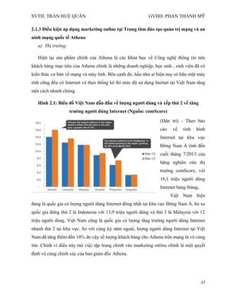SVTH: TRẦN HUỆ QUÂN GVHD: PHAN THANH MỸ
27
2.1.3 Điều kiện áp dụng marketing online tại Trung tâm đào tạo quản trị mạng và an
ninh mạng quốc tế Athena
a) Thị trường:
Hiện tại sản phẩm chính của Athena là các khóa học về Công nghệ thông tin nên
khách hàng mục tiêu của Athena chính là những doanh nghiệp, học sinh , sinh viên đã có
kiến thức cơ bản về mạng và máy tính. Bên cạnh đó, hầu như ai hiện nay sở hữu một máy
tính cũng đều có Internet và theo thống kê thì mức độ sử dụng Inetnet tại Việt Nam tăng
một cách nhanh chóng.
Hình 2.1: Biểu đồ Việt Nam dẫn đầu về lƣợng ngƣời dùng và xếp thứ 2 về tăng
trƣởng ngƣời dùng Internet (Nguồn: comScore)
(Dân trí) - Theo báo
cáo về tình hình
Internet tại khu vực
Đông Nam Á tính đến
cuối tháng 7/2013 của
hãng nghiên cứu thị
trường comScore, với
16,1 triệu người dùng
Internet hàng tháng.
Việt Nam hiện
đang là quốc gia có lượng người dùng Internet đông nhất tại khu vực Đông Nam Á, bỏ xa
quốc gia đứng thứ 2 là Indonesia với 13,9 triệu người dùng và thứ 3 là Malaysia với 12
triệu người dùng. Việt Nam cũng là quốc gia có lượng tăng trưởng người dùng Internet
nhanh thứ 2 tại khu vực. So với cùng kỳ năm ngoái, lượng người dùng Internet tại Việt
Nam đã tăng thêm đến 14% do vậy số lượng khách hàng cho Athena trên mạng là vô cùng
lớn. Chính vì điều này mà việc tập trung chính vào marketing online chính là một quyết
định vô cùng chính xác của ban giám đốc Athena.
 
