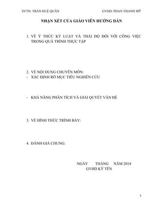 SVTH: TRẦN HUỆ QUÂN GVHD: PHAN THANH MỸ
3
NHẬN XÉT CỦA GIÁO VIÊN HƢỚNG DẪN
1. VỀ Ý THỨC KỶ LUẬT VÀ THÁI ĐỘ ĐỐI VỚI CÔNG VIỆC
TRONG QUÁ TRÌNH THỰC TẬP
2. VỀ NỘI DUNG CHUYÊN MÔN:
- XÁC ĐỊNH RÕ MỤC TIÊU NGHIÊN CỨU
- KHẢ NĂNG PHÂN TÍCH VÀ GIẢI QUYẾT VẤN ĐỀ
3. VỀ HÌNH THỨC TRÌNH BÀY:
4. ĐÁNH GIÁ CHUNG:
NGÀY THÁNG NĂM 2014
GVHD KÝ TÊN
 