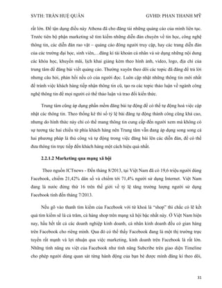 SVTH: TRẦN HUỆ QUÂN GVHD: PHAN THANH MỸ
31
rất lớn. Để tận dụng điều này Athena đã cho đăng tải những quảng cáo của mình liên tục.
Trước tiên bộ phận marketing sẽ tìm kiếm những diễn đàn chuyên về tin học, công nghệ
thông tin, các diễn đàn rao vặt – quảng cáo đông người truy cập, hay các trang diễn đàn
của các trường đại học, sinh viên,…đăng kí tài khoản cá nhân và sử dụng những nội dung
các khóa học, khuyến mãi, lịch khai giảng kèm theo hình ảnh, video, logo, địa chỉ của
trung tâm để đăng bài viết quảng cáo. Thường xuyên theo dõi các topic đã đăng để trả lời
nhưng câu hỏi, phản hồi nếu có của người đọc. Luôn cập nhật những thông tin mới nhất
để tránh việc khách hàng tiếp nhận thông tin cũ, tạo ra các topic thảo luận về ngành công
nghệ thông tin để mọi người có thể thảo luận và trao đổi kiến thức.
Trung tâm cũng áp dụng phần mềm đăng bài tự động để có thể tự động hoá việc cập
nhật các thông tin. Theo thống kê thì số tỷ lệ bài đăng tự động thành công cũng khá cao,
nhưng do hình thức này chỉ có thể mang thông tin cung cấp đến người xem mà không có
sự tương tác hai chiều từ phía khách hàng nên Trung tâm vẫn đang áp dụng song song cả
hai phương pháp là thủ công và tự động trong việc đăng bài lên các diễn đàn, để có thể
đưa thông tin trực tiếp đến khách hàng một cách hiệu quả nhất.
2.2.1.2 Marketing qua mạng xã hội
Theo nguồn ICTnews - Đến tháng 8/2013, tại Việt Nam đã có 19,6 triệu người dùng
Facebook, chiếm 21,42% dân số và chiếm tới 71,4% người sử dụng Internet. Việt Nam
đang là nước đứng thứ 16 trên thế giới về tỷ lệ tăng trưởng lượng người sử dụng
Facebook tính đến tháng 7/2013.
Nếu gõ vào thanh tìm kiếm của Facebook với từ khoá là “shop” thì chắc có lẽ kết
quả tìm kiếm sẽ là cả trăm, cả hàng shop trên mạng xã hội bậc nhất này. Ở Việt Nam hiện
nay, hầu hết tất cả các doanh nghiệp kinh doanh, cá nhân kinh doanh đều có gian hàng
trên Facebook cho riêng mình. Qua đó có thể thấy Facebook đang là một thị trường trực
tuyến rất mạnh và lợi nhuận qua việc marketing, kinh doanh trên Facebook là rất lớn.
Những tính năng ưu việt của Facebook như tính năng Subcribe trên giao diện Timeline
cho phép người dùng quan sát từng hành động của bạn bè được mình đăng kí theo dõi,
 