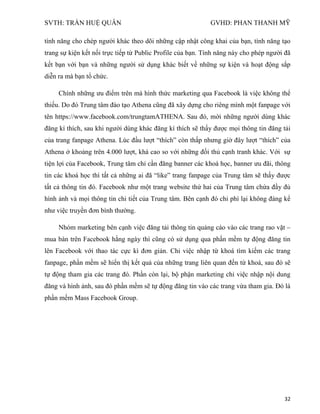 SVTH: TRẦN HUỆ QUÂN GVHD: PHAN THANH MỸ
32
tính năng cho chép người khác theo dõi những cập nhật công khai của bạn, tính năng tạo
trang sự kiện kết nối trực tiếp từ Public Profile của bạn. Tính năng này cho phép người đã
kết bạn với bạn và những người sử dụng khác biết về những sự kiện và hoạt động sắp
diễn ra mà bạn tổ chức.
Chính những ưu điểm trên mà hình thức marketing qua Facebook là việc không thể
thiếu. Do đó Trung tâm đào tạo Athena cũng đã xây dựng cho riêng mình một fanpage với
tên https://www.facebook.com/trungtamATHENA. Sau đó, mời những người dùng khác
đăng kí thích, sau khi người dùng khác đăng kí thích sẽ thấy được mọi thông tin đăng tải
của trang fanpage Athena. Lúc đầu lượt “thích” còn thấp nhưng giờ đây lượt “thích” của
Athena ở khoảng trên 4.000 lượt, khá cao so với những đối thủ cạnh tranh khác. Với sự
tiện lợi của Facebook, Trung tâm chỉ cần đăng banner các khoá học, banner ưu đãi, thông
tin các khoá học thì tất cả những ai đã “like” trang fanpage của Trung tâm sẽ thấy được
tất cả thông tin đó. Facebook như một trang website thứ hai của Trung tâm chứa đầy đủ
hình ảnh và mọi thông tin chi tiết của Trung tâm. Bên cạnh đó chi phí lại không đáng kể
như việc truyền đơn bình thường.
Nhóm marketing bên cạnh việc đăng tải thông tin quảng cáo vào các trang rao vặt –
mua bán trên Facebook hằng ngày thì cũng có sử dụng qua phần mềm tự động đăng tin
lên Facebook với thao tác cực kì đơn giản. Chỉ việc nhập từ khoá tìm kiếm các trang
fanpage, phần mềm sẽ hiển thị kết quả của những trang liên quan đến từ khoá, sau đó sẽ
tự động tham gia các trang đó. Phần còn lại, bộ phận marketing chỉ việc nhập nội dung
đăng và hình ảnh, sau đó phần mềm sẽ tự động đăng tin vào các trang vừa tham gia. Đó là
phần mềm Mass Facebook Group.
 