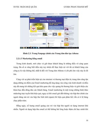 SVTH: TRẦN HUỆ QUÂN GVHD: PHAN THANH MỸ
33
Hình 2.3: Trang Fanpage chính của Trung tâm đào tạo Athena
2.2.1.3 Marketing bằng email
Trong kinh doanh, mời chào và giữ được khách hàng là những điều vô cùng quan
trọng. Đa số ai cũng biết điều này tuy nhiên để thực hiện nó với tất cả khách hàng của
công ty là việc không thể, nhất là đối với Trung tâm Athena vì chi phí cho việc này là rất
lớn.
Cùng với sự phát triển hiện tại của internet và thương mại điện tử, trung tâm cũng tận
dụng những ưu điểm của Email marketing để ứng dụng vào công việc kinh doanh và điều
này đã mang tới những kết quả khả quan cho việc quảng bá thương hiệu và giới thiệu các
khoá học đến đông đảo các khách hàng. Email marketing là một trong những hình thức
maketing trực tuyến khá hiệu quả, ngay cả khi email gửi đến không vào hộp thư chính của
người dùng mà rơi vào hộp thư linh tinh (spam) thì hiệu quả phản hồi vẫn có tỉ lệ hàng
chục phần trăm.
Hằng ngày, số lượng email quảng cáo rơi vào hộp thư người sử dụng internet khá
nhiều. Người sử dụng hộp thư email có thể không hài lòng hoặc thậm chí bực mình khi
 