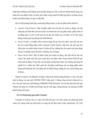 SVTH: TRẦN HUỆ QUÂN GVHD: PHAN THANH MỸ
34
nhận được những email không mời mà đến nhưng họ vẫn có thể trở thành khách hàng của
mình nếu sản phẩm, dịch vụ được giới thiệu trong email đó đáp ứng được sự đang mong
muốn của khách hàng với giá cả hấp dẫn.
Để có thể áp dụng hình thức marketing bằng email, ta cần ba phần mềm chính là:
Automic Email Hunter: Đây là phần mềm săn tìm địa chỉ email tự động, chỉ cần
nhập địa chỉ diễn đàn cần tìm email vào thanh địa chỉ của phần mềm, phần mềm sẽ
tự động quét và cho ra kết quả là các địa chỉ email của cá nhân và tổ chức từng
đăng kí tham gia hoạt động trên diễn đàn đó.
Email Verifier: Là phần mềm chuyên dùng để lọc địa chỉ email. Sau khi săn tìm
địa chỉ email bằng phần mềm Automic Email Hunter, tiếp theo lấy kết quả tìm
kiếm đưa vào phần mềm Email Verifier để lọc những địa chỉ email còn hoạt động
để loại ra những email đã chết và không còn sử dụng.
Smart Serial Mail: Đây là phần mềm gửi email tự động. Sau khi đã lọc địa chỉ
email, lấy danh sách kết quả email đưa vào phần mềm Smart Serial Mail để gửi
một cách tự động. Công việc của bộ phận marketing là đưa vào những nội dung đã
chuẩn bị và nhấn nút. Bên cạnh đó, bộ phận marketing còn sử dụng phần mềm
Microsoft Outlook để xem phản hồi từ khách hàng, thống kê các email không gửi
đi được…
Ngoài ra công ty còn đăng kí sử dụng 3 hộp mail chuyên dụng để phục vụ cho việc gửi
mail tự động với mức phí 150.000 VNĐ/1 hộp mail/ 1 tháng, tổng chi phí Athena bỏ ra
cho việc gửi mail ước tính khỏang 5.000.000 VNĐ một năm. Với chi phí như trên kết quả
Athena thu được là 10.000 email được gửi đi mỗi ngày tương đương với khỏang 10.000
khách hàng mỗi ngày.
2.2.1.4 Marketing qua kênh Youtube
Youtube là website chia sẻ video lớn nhất thế giới với chức năng cho phép lập kênh
video cho riêng mình tạo điều kiện vô cùng tốt để thực hiện Video marketing. Tại Việt
 
