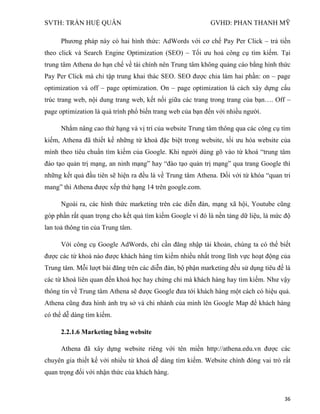 SVTH: TRẦN HUỆ QUÂN GVHD: PHAN THANH MỸ
36
Phương pháp này có hai hình thức: AdWords với cơ chế Pay Per Click – trả tiền
theo click và Search Engine Optimization (SEO) – Tối ưu hoá công cụ tìm kiếm. Tại
trung tâm Athena do hạn chế về tài chính nên Trung tâm không quảng cáo bằng hình thức
Pay Per Click mà chỉ tập trung khai thác SEO. SEO được chia làm hai phần: on – page
optimization và off – page optimization. On – page optimization là cách xây dựng cấu
trúc trang web, nội dung trang web, kết nối giữa các trang trong trang của bạn…. Off –
page optimization là quá trình phổ biến trang web của bạn đến với nhiều người.
Nhằm nâng cao thứ hạng và vị trí của website Trung tâm thông qua các công cụ tìm
kiếm, Athena đã thiết kế những từ khoá đặc biệt trong website, tối ưu hóa website của
mình theo tiêu chuẩn tìm kiếm của Google. Khi người dùng gõ vào từ khoá “trung tâm
đào tạo quản trị mạng, an ninh mạng” hay “đào tạo quản trị mạng” qua trang Google thì
những kết quả đầu tiên sẽ hiện ra đều là về Trung tâm Athena. Đối với từ khóa “quan tri
mang” thì Athena được xếp thứ hạng 14 trên google.com.
Ngoài ra, các hình thức marketing trên các diễn đàn, mạng xã hội, Youtube cũng
góp phần rất quan trọng cho kết quả tìm kiếm Google vì đó là nền tảng dữ liệu, là mức độ
lan toả thông tin của Trung tâm.
Với công cụ Google AdWords, chỉ cần đăng nhập tài khoản, chúng ta có thể biết
được các từ khoá nào được khách hàng tìm kiếm nhiều nhất trong lĩnh vực hoạt động của
Trung tâm. Mỗi lượt bài đăng trên các diễn đàn, bộ phận marketing đều sử dụng tiêu đề là
các từ khoá liên quan đến khoá học hay chứng chỉ mà khách hàng hay tìm kiếm. Như vậy
thông tin về Trung tâm Athena sẽ được Google đưa tới khách hàng một cách có hiệu quả.
Athena cũng đưa hình ảnh trụ sở và chi nhánh của mình lên Google Map để khách hàng
có thể dễ dàng tìm kiếm.
2.2.1.6 Marketing bằng website
Athena đã xây dựng website riêng với tên miền http://athena.edu.vn được các
chuyên gia thiết kế với nhiều từ khoá dễ dàng tìm kiếm. Website chính đóng vai trò rất
quan trọng đối với nhận thức của khách hàng.
 