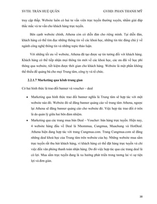 SVTH: TRẦN HUỆ QUÂN GVHD: PHAN THANH MỸ
38
truy cập thấp. Website luôn có hai tư vấn viên trực tuyến thường xuyên, nhằm giải đáp
thắc mắc và tư vấn cho khách hàng trực tuyến.
Bên cạnh website chính, Athena còn có diễn đàn cho riêng mình. Tại diễn đàn,
khách hàng có thể tìm đọc những thông tin về các khoá học, những tin tức đáng chú ý về
ngành công nghệ thông tin và những topic thảo luận.
Với những tối ưu về website, Athena đã tạo được sự tin tưởng đối với khách hàng.
Khách hàng có thể tiếp nhận mọi thông tin mới về các khoá học, các ưu đãi về học phí
thông qua website, tiết kiệm được thời gian cho khách hàng. Website là một phần không
thể thiếu để quảng bá cho mọi Trung tâm, công ty và tổ chức.
2.2.1.7 Marketing qua kênh trung gian
Có hai hình thức là trao đổi banner và voucher – deal
Marketing qua hình thức trao đổi banner nghĩa là Trung tâm sẽ hợp tác với một
website nào đó. Website đó sẽ đăng banner quảng cáo về trung tâm Athena, ngược
lại Athena sẽ đăng banner quảng cáo cho website đó. Việc hợp tác trao đổi ở trên
là do quản lý giữa hai bên đảm nhiệm.
Marketing qua các trang mua bán Deal – Voucher: bán hàng trực tuyến. Hiện nay,
4 website hàng đầu về Deal là Nhommua, Cungmua, Muachung và HotDeal.
Athena hiện đang hợp tác với trang Cungmua.com. Trang Cungmua.com sẽ đăng
những deal khoá học của Trung tâm trên website của họ. Những website mua sắm
trực tuyến rất thu hút khách hàng, vì khách hàng có thể đặt hàng trực tuyến và chỉ
việc đến văn phòng thanh toán nhận hàng. Do đó việc hợp tác qua các trang deal là
có lợi. Mua sắm trực tuyến đang là xu hướng phát triển trong tương lai vì sự tiện
lợi và đơn giản.
 