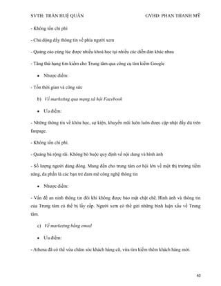 SVTH: TRẦN HUỆ QUÂN GVHD: PHAN THANH MỸ
40
- Không tốn chi phí
- Chủ động đẩy thông tin về phía người xem
- Quảng cáo cùng lúc được nhiều khoá học tại nhiều các diễn đàn khác nhau
- Tăng thứ hạng tìm kiếm cho Trung tâm qua công cụ tìm kiếm Google
Nhược điểm:
- Tốn thời gian và công sức
b) Về marketing qua mạng xã hội Facebook
Ưu điểm:
- Những thông tin về khóa học, sự kiện, khuyến mãi luôn luôn được cập nhật đầy đủ trên
fanpage.
- Không tốn chi phí.
- Quảng bá rộng rãi. Không bó buộc quy định về nội dung và hình ảnh
- Số lượng người dùng đông. Mang đến cho trung tâm cơ hội lớn về một thị trường tiềm
năng, đa phần là các bạn trẻ đam mê công nghệ thông tin
Nhược điểm:
- Vấn đề an ninh thông tin đôi khi không được bảo mật chặt chẽ. Hình ảnh và thông tin
của Trung tâm có thể bị lấy cắp. Người xem có thể gửi những bình luận xấu về Trung
tâm.
c) Về marketing bằng email
Ưu điểm:
- Athena đã có thể vừa chăm sóc khách hàng cũ, vừa tìm kiếm thêm khách hàng mới.
 
