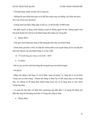 SVTH: TRẦN HUỆ QUÂN GVHD: PHAN THANH MỸ
41
- Tiết kiệm được nhiều chi phí, tốn ít công sức
- Không tốn quá nhiều thời gian và có thể làm song song với những việc khác như post
bài ở các forum hay facebook.
- Lượng email gửi được hằng ngày là rất cao, có thể lên đến 10.000 email
- Đa phần người sử dụng email thường xuyên là những người đi làm, những người mua
bán kinh doanh cho nên họ sẽ là khách hàng tiềm năng của Trung tâm.
Nhược điểm:
- Việc gửi email hàng loạt cũng có khả năng gây khó chịu cho khách hàng
- Email được gửi khó có thể vào hộp thư chính (inbox) của người dùng mà là vào hộp thư
linh tinh (Spam) vậy nên khách hàng ít có chú ý đến.
d) Về marketing qua công cụ tìm kiếm - SEM
Ưu điểm:
- Độ tin cậy cao khi xuất hiện hàng đầu trong kết quả tìm kiếm Google
- Chi phí rẻ
- Bằng việc đứng ở thứ hạng 14 với từ khóa “quan tri mang” và hạng thứ 4 với từ khóa
“trung tam an ninh mang” Athena đã chứng tỏ được họ có khả năng tăng cao thứ hạng
nữa. Và Athena sẽ dễ dàng được khách hàng click vào và sử dụng dịch vụ hơn nhiều
Trung tâm khác
- Có quan hệ mật thiết với hình thức marketing qua diễn đàn vì số lượng bài đăng trên
diễn đàn tăng thì thứ hạng tìm kiếm về Trung tâm cũng sẽ tăng
Nhược điểm:
 