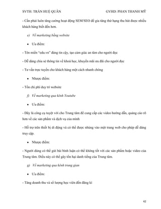 SVTH: TRẦN HUỆ QUÂN GVHD: PHAN THANH MỸ
42
- Cần phải luôn tăng cường hoạt động SEM/SEO để gia tăng thứ hạng thu hút được nhiều
khách hàng biết đến hơn.
e) Về marketing bằng website
Ưu điểm:
- Tên miền “edu.vn” đáng tin cậy, tạo cảm giác an tâm cho người đọc
- Dễ dàng chia sẻ thông tin về khoá học, khuyến mãi ưu đãi cho người đọc
- Tư vấn trực tuyến cho khách hàng một cách nhanh chóng
Nhược điểm:
- Tốn chi phí duy trì website
f) Về marketing qua kênh Youtube
Ưu điểm:
- Đây là công cụ tuyệt vời cho Trung tâm để cung cấp các video hướng dẫn, quảng cáo rõ
hơn về các sản phẩm và dịch vụ của mình
- Hỗ trợ trên thiết bị di động và có thể được nhúng vào một trang web cho phép dễ dàng
truy cập.
Nhược điểm:
- Người dùng có thể gửi bài bình luận có thể không tốt với các sản phẩm hoặc video của
Trung tâm. Điều này có thể gây tổn hại danh tiếng của Trung tâm.
g) Về marketing qua kênh trung gian
Ưu điểm:
- Tăng doanh thu và số lượng học viên đến đăng kí
 