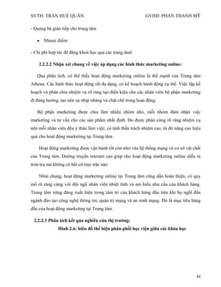 SVTH: TRẦN HUỆ QUÂN GVHD: PHAN THANH MỸ
43
- Quảng bá gián tiếp cho trung tâm
Nhược điểm:
- Chi phí hợp tác để đăng khoá học qua các trang deal
2.2.2.2 Nhận xét chung về việc áp dụng các hình thức marketing online:
Qua phân tích, có thể thấy hoạt động marketing online là thế mạnh của Trung tâm
Athena. Các hình thức hoạt động rất đa dạng, có kế hoạch hành động cụ thể. Việc lập kế
hoạch và phân chia nhiệm vụ rõ ràng tạo điền kiện cho các nhân viên bộ phận marketing
đi đúng hướng, tạo nên sự nhịp nhàng và chặt chẽ trong hoạt động.
Bộ phận marketing được chia làm nhiều nhóm nhỏ, mỗi nhóm đảm nhận việc
marketing và tư vấn cho các sản phẩm nhất định. Do được phân công rõ ràng nhiệm vụ
nên mỗi nhân viên đều ý thức làm việc, có tinh thần trách nhiệm cao, từ đó nâng cao hiệu
quả cho hoạt động marketing tại Trung tâm.
Hoạt động marketing được vận hành tốt còn nhờ vào hệ thống mạng và cơ sở vật chất
của Trung tâm. Đường truyền internet cao giúp cho hoạt động marketing online diễn ra
trơn tru mà không có bất cứ trục trặc nào
Nhìn chung, hoạt động marketing online tại Trung tâm cũng dần hoàn thiện, có quy
mô rõ ràng cùng với đội ngũ nhân viên nhiệt tình và am hiểu nhu cầu của khách hàng.
Trung tâm xứng đáng xuất hiện trong tâm trí của khách hàng đầu tiên khi họ nghĩ đến
ngành đào tạo công nghệ thông tin, quản trị mạng và an ninh mạng. Đó là mục tiêu hàng
đầu của hoạt động marketing tại Trung tâm.
2.2.2.3 Phân tích kết qủa nghiên cứu thị trƣờng:
Hình 2.6: biểu đồ thể hiện phân phối học viện giữa các khóa học
 