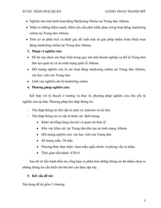SVTH: TRẦN HUỆ QUÂN GVHD: PHAN THANH MỸ
5
Nghiên cứu tình hình hoạt động Marketing Online tại Trung tâm Athena.
Nhận ra những điểm mạnh, điểm yếu cần phải khắc phục trong hoạt động marketing
online tại Trung tâm Athena
Trên cơ sở phân tích và đánh giá, đề xuất một số giải pháp nhằm hoàn thiện hoạt
động marketing online tại Trung tâm Athena.
3. Phạm vi nghiên cứu:
Đề tài này được em thực hiện trong quy mô một doanh nghiệp cụ thể là Trung tâm
đào tạo quản trị và an ninh mạng quốc tế Athena.
Đối tượng nghiên cứu là các hoạt động marketing online tại Trung tâm Athena,
các học viên của Trung tâm.
Lĩnh vực nghiên cứu là marketing online
4. Phƣơng pháp nghiên cứu:
Kết hợp với lý thuyết ở trường và thực tế, phương pháp nghiên cứu chủ yếu là
nghiên cứu tại bàn. Phương pháp thu thập thông tin:
- Thu thập thông tin thứ cấp từ sách vở, Internet và tài liệu.
- Thu thập thông tin sơ cấp từ khảo sát định lượng
Khảo sát bằng bảng câu hỏi và quan sát thực tế
Khu vực khảo sát: tại Trung tâm đào tạo an ninh mạng Athena
Đối tượng nghiên cứu: các học viên của Trung tâm
Số lượng mẫu: 30 mẫu
Phương thức thực hiện: chọn mẫu ngẫu nhiên và phỏng vấn cá nhân.
Thời gian tiến hành: 4/2014
, tổng hợp và
.
5. Kết cấu đề tài:
Nội dung đề tài gồm 3 chương:
 