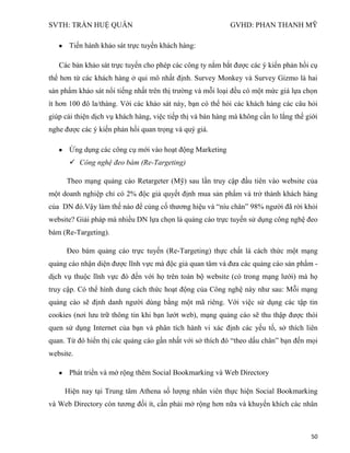 SVTH: TRẦN HUỆ QUÂN GVHD: PHAN THANH MỸ
50
Tiến hành khảo sát trực tuyến khách hàng:
Các bản khảo sát trực tuyến cho phép các công ty nắm bắt được các ý kiến phản hồi cụ
thể hơn từ các khách hàng ở qui mô nhất định. Survey Monkey và Survey Gizmo là hai
sản phẩm khảo sát nổi tiếng nhất trên thị trường và mỗi loại đều có một mức giá lựa chọn
ít hơn 100 đô la/tháng. Với các khảo sát này, bạn có thể hỏi các khách hàng các câu hỏi
giúp cải thiện dịch vụ khách hàng, việc tiếp thị và bán hàng mà không cần lo lắng thế giới
nghe được các ý kiến phản hồi quan trọng và quý giá.
Ứng dụng các công cụ mới vào hoạt động Marketing
 Công nghệ đeo bám (Re-Targeting)
Theo mạng quảng cáo Retargeter (Mỹ) sau lần truy cập đầu tiên vào website của
một doanh nghiệp chỉ có 2% độc giả quyết định mua sản phẩm và trở thành khách hàng
của DN đó.Vậy làm thế nào để củng cố thương hiệu và “níu chân” 98% người đã rời khỏi
website? Giải pháp mà nhiều DN lựa chọn là quảng cáo trực tuyến sử dụng công nghệ đeo
bám (Re-Targeting).
Đeo bám quảng cáo trực tuyến (Re-Targeting) thực chất là cách thức một mạng
quảng cáo nhận diện được lĩnh vực mà độc giả quan tâm và đưa các quảng cáo sản phẩm -
dịch vụ thuộc lĩnh vực đó đến với họ trên toàn bộ website (có trong mạng lưới) mà họ
truy cập. Có thể hình dung cách thức hoạt động của Công nghệ này như sau: Mỗi mạng
quảng cáo sẽ định danh người dùng bằng một mã riêng. Với việc sử dụng các tập tin
cookies (nơi lưu trữ thông tin khi bạn lướt web), mạng quảng cáo sẽ thu thập được thói
quen sử dụng Internet của bạn và phân tích hành vi xác định các yếu tố, sở thích liên
quan. Từ đó hiển thị các quảng cáo gần nhất với sở thích đó “theo dấu chân” bạn đến mọi
website.
Phát triển và mở rộng thêm Social Bookmarking và Web Directory
Hiện nay tại Trung tâm Athena số lượng nhân viên thực hiện Social Bookmarking
và Web Directory còn tương đối ít, cần phải mở rộng hơn nữa và khuyến khích các nhân
 