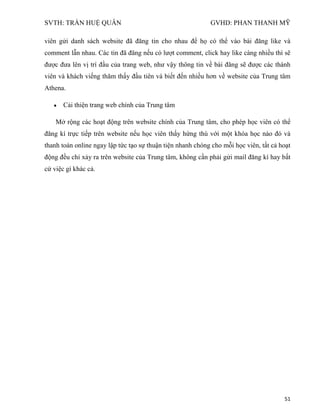 SVTH: TRẦN HUỆ QUÂN GVHD: PHAN THANH MỸ
51
viên gửi danh sách website đã đăng tin cho nhau để họ có thể vào bài đăng like và
comment lẫn nhau. Các tin đã đăng nếu có lượt comment, click hay like càng nhiều thì sẽ
được đưa lên vị trí đầu của trang web, như vậy thông tin về bài đăng sẽ được các thành
viên và khách viếng thăm thấy đầu tiên và biết đến nhiều hơn về website của Trung tâm
Athena.
Cải thiện trang web chính của Trung tâm
Mở rộng các hoạt động trên website chính của Trung tâm, cho phép học viên có thể
đăng kí trực tiếp trên website nếu học viên thấy hứng thú với một khóa học nào đó và
thanh toán online ngay lập tức tạo sự thuận tiện nhanh chóng cho mỗi học viên, tất cả hoạt
động đều chỉ xảy ra trên website của Trung tâm, không cần phải gửi mail đăng kí hay bất
cứ việc gì khác cả.
 
