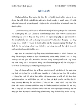 SVTH: TRẦN HUỆ QUÂN GVHD: PHAN THANH MỸ
52
KẾT LUẬN
Marketing là hoạt động không thể thiếu đối với bất kỳ doanh nghiệp nào, nó là con
đường duy nhất để rút ngắn khoảng cách giữa doanh nghiệp và khách hàng, việc phát
triển của Internet đã tạo ra sức mạnh vô cùng to lớn góp phần đem lại sự thành công cho
doanh nghiệp.
Tại sao marketing online lại có thể nhanh chóng chiếm được thiện cảm và niềm tin
của doanh nghiệp đến vậy? Câu trả lời chính là hàng loạt ưu điểm vượt trội của hình thức
marketing này như: dễ dàng tận dụng triệt để sức mạnh công nghệ, tạo lập hình ảnh và
duy trì sự kết nối, vận hành hoạt động kinh doanh 24/24, hình thức đa dạng – nội dung
phong phú… Chính vì vậy, dù là doanh nghiệp trẻ cho tới doanh nghiệp “lão làng” đều
dành chỗ cho marketing online trong chiến lược marketing của mình đặc biệt là trong bối
cảnh cạnh tranh gay gắt như hiện nay.
Qua phân tích, ta có thể thấy rằng Trung tâm đào tạo Athena đã nổ lực rất nhiều, tận
dụng tối đa công cụ internet để thực hiện marketing online. Đồng thời nhờ vào khả năng
lãnh đạo của ban giám đốc, Athena đã đạt được những thành tựu nhất định. Tuy nhiên,
bên cạnh những yếu tố tích cực đó, Trung tâm vẫn còn những hạn chế cần khắc phục để
hoàn thiện tốt hơn công tác marketing online của mình.
Sau một tháng rưỡi thực tập tại Trung tâm Athena, tôi gặp không ít khó khăn như:
các thuật ngữ tin học khá xa lạ, kỹ năng giao tiếp và kỹ năng tin học chưa thật sự vững,
….Nhưng bên cạnh đó, tôi có được nhiều trải nghiệm thực tế nhất về việc ứng dụng
marketing online vào xã hội hiện nay, tích lũy được các kinh nghiệm quý báu như: kỹ
năng giao tiếp, kỹ năng làm việc nhóm, kỹ năng tin học,…. Qua đó tôi cũng hiển thêm
được trách nhiệm của một người làm công tác Marketing online luôn luôn đòi hỏi nhạy
bén và sáng tạo. Với những kiến thức tôi đã được học ở trường cùng với những gì học hỏi
trong quá trình thực tập sẽ làm nền tảng giúp tôi trong công tác marketing online sau này.
 