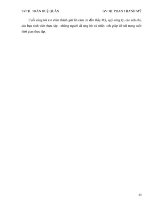 SVTH: TRẦN HUỆ QUÂN GVHD: PHAN THANH MỸ
53
Cuối cùng tôi xin chân thành gửi lời cảm ơn đến thầy Mỹ, quý công ty, các anh chị,
các bạn sinh viên thực tập - những người đã ủng hộ và nhiệt tình giúp đỡ tôi trong suốt
thời gian thực tập.
 