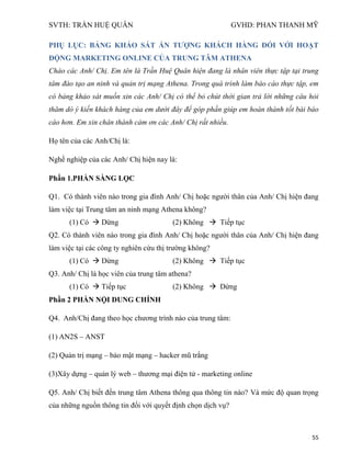 SVTH: TRẦN HUỆ QUÂN GVHD: PHAN THANH MỸ
55
PHỤ LỤC: BẢNG KHẢO SÁT ẤN TƢỢNG KHÁCH HÀNG ĐỐI VỚI HOẠT
ĐỘNG MARKETING ONLINE CỦA TRUNG TÂM ATHENA
Chào các Anh/ Chị. Em tên là Trần Huệ Quân hiện đang là nhân viên thực tập tại trung
tâm đào tạo an ninh và quản trị mạng Athena. Trong quá trình làm báo cáo thực tập, em
có bảng khảo sát muốn xin các Anh/ Chị có thể bỏ chút thời gian trả lời những câu hỏi
thăm dò ý kiến khách hàng của em dưới đây để góp phần giúp em hoàn thành tốt bài báo
cáo hơn. Em xin chân thành cảm ơn các Anh/ Chị rất nhiều.
Họ tên của các Anh/Chị là:
Nghề nghiệp của các Anh/ Chị hiện nay là:
Phần 1.PHẦN SÀNG LỌC
Q1. Có thành viên nào trong gia đình Anh/ Chị hoặc người thân của Anh/ Chị hiện đang
làm việc tại Trung tâm an ninh mạng Athena không?
(1) Có  Dừng (2) Không  Tiếp tục
Q2. Có thành viên nào trong gia đình Anh/ Chị hoặc người thân của Anh/ Chị hiện đang
làm việc tại các công ty nghiên cứu thị trường không?
(1) Có  Dừng (2) Không  Tiếp tục
Q3. Anh/ Chị là học viên của trung tâm athena?
(1) Có  Tiếp tục (2) Không  Dừng
Phần 2 PHẦN NỘI DUNG CHÍNH
Q4. Anh/Chị đang theo học chương trình nào của trung tâm:
(1) AN2S – ANST
(2) Quản trị mạng – bảo mật mạng – hacker mũ trắng
(3)Xây dựng – quản lý web – thương mại điện tử - marketing online
Q5. Anh/ Chị biết đến trung tâm Athena thông qua thông tin nào? Và mức độ quan trọng
của những nguồn thông tin đối với quyết định chọn dịch vụ?
 