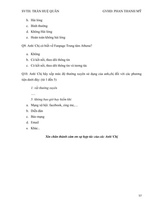 SVTH: TRẦN HUỆ QUÂN GVHD: PHAN THANH MỸ
57
b. Hài lòng
c. Bình thường
d. Không Hài lòng
e. Hoàn toàn không hài lòng
Q9. Anh/ Chị có biết về Fanpage Trung tâm Athena?
a. Không
b. Có kết nối, theo dõi thông tin
c. Có kết nối, theo dõi thông tin và tương tác
Q10. Anh/ Chị hãy xếp mức độ thường xuyên sử dụng của anh,chị đối với các phương
tiện dưới đây: (từ 1 đến 5)
1: rất thường xuyên
…..
5: không bao giờ hay hiếm khi
a. Mạng xã hội: facebook, zing me,…
b. Diễn đàn
c. Báo mạng
d. Email
e. Khác...
Xin chân thành cám ơn sự hợp tác của các Anh/ Chị
 