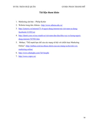 SVTH: TRẦN HUỆ QUÂN GVHD: PHAN THANH MỸ
58
Tài liệu tham khảo
1. Marketing căn bản – Philip Kotler
2. Website trung tâm Athena - http://www.athena.edu.vn/
3. http://ictnews.vn/internet/71-4-nguoi-dung-internet-tai-viet-nam-su-dung-
facebook-111922.ict
4. http://dantri.com.vn/suc-manh-so/viet-nam-dan-dau-khu-vuc-ve-luong-nguoi-
dung-internet-767501.htm
5. Mrthao, “Thế mạnh hạn chế của các mạng xã hội với chiến lược Marketing
Online”, http://mrthao.com/uu-nhuoc-diem-cua-cac-mang-xa-hoi-doi-voi-
marketing-online/
6. http://www.nhatnghe.com/?id=hocphi
7. http://www.vnpro.vn/
 
