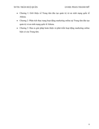 SVTH: TRẦN HUỆ QUÂN GVHD: PHAN THANH MỸ
6
Chương 1: Giới thiệu về Trung tâm đào tạo quản trị và an ninh mạng quốc tế
Athena.
Chương 2: Phân tích thực trạng hoạt động marketing online tại Trung tâm đào tạo
quản trị và an ninh mạng quốc tế Athena.
Chương 3: Đưa ra giải pháp hoàn thiện và phát triển hoạt động marketing online
hiện có của Trung tâm.
 