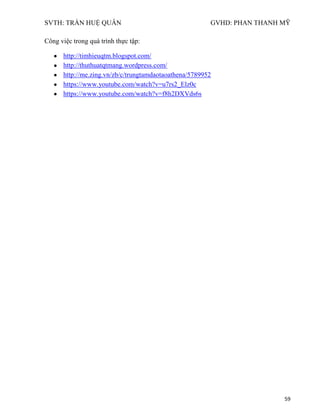SVTH: TRẦN HUỆ QUÂN GVHD: PHAN THANH MỸ
59
Công việc trong quá trình thực tập:
http://timhieuqtm.blogspot.com/
http://thuthuatqtmang.wordpress.com/
http://me.zing.vn/zb/c/trungtamdaotaoathena/5789952
https://www.youtube.com/watch?v=u7rs2_Elz0c
https://www.youtube.com/watch?v=f8h2DXVds6s
 