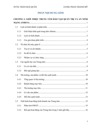 SVTH: TRẦN HUỆ QUÂN GVHD: PHAN THANH MỸ
7
PHẦN NỘI DUNG GỒM
CHƢƠNG 1: GIỚI THIỆU TRUNG TÂM ĐÀO TẠO QUẢN TRỊ VÀ AN NINH
MẠNG ATHENA .............................................................................................................. 1
1.1 Lịch sử hình thành và phát triển ............................................................................ 1
1.1.1 Giới thiệu khái quát trung tâm Athena............................................................ 1
1.1.2 Lịch sử hình thành........................................................................................... 2
1.1.3 Các giai đoạn phát triển .................................................................................. 4
1.2 Tổ chức bộ máy quản lí ......................................................................................... 5
1.2.1 Trụ sở và chi nhánh:........................................................................................ 5
1.2.2 Sơ đồ tổ chức: ................................................................................................. 6
1.2.3 Nhiệm vụ và chức năng .................................................................................. 7
1.3 Các nguồn lực của Trung tâm:............................................................................... 8
1.3.1 Cơ sở vật chất:................................................................................................. 8
1.3.2 Đội ngũ giảng dạy:.......................................................................................... 9
1.4 Thị trường, sản phẩm và đối thủ cạnh tranh........................................................ 10
1.4.1 Tổng quan về thị trường:............................................................................... 10
1.4.2 Khách hàng mục tiêu..................................................................................... 10
1.4.3 Thị trường mục tiêu ...................................................................................... 11
1.4.4 Cơ cấu sản phẩm........................................................................................... 12
1.4.5 Đối thủ cạnh tranh ........................................................................................ 13
1.5 Tình hình hoạt động kinh doanh của Trung tâm.................................................. 15
1.5.1 Phân tích SWOT: .......................................................................................... 15
1.5.2 Kết quả hoạt động của Trung tâm trong 3 năm gần đây............................... 16
 