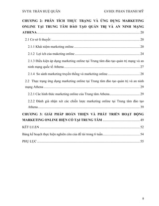 SVTH: TRẦN HUỆ QUÂN GVHD: PHAN THANH MỸ
8
CHƢƠNG 2: PHÂN TÍCH THỰC TRẠNG VÀ ỨNG DỤNG MARKETING
ONLINE TẠI TRUNG TÂM ĐÀO TẠO QUẢN TRỊ VÀ AN NINH MẠNG
ATHENA.......................................................................................................................... 20
2.1 Cơ sở lí thuyết:......................................................................................................... 20
2.1.1 Khái niệm marketing online .............................................................................. 20
2.1.2 Lợi ích của maketing online ............................................................................. 24
2.1.3 Điều kiện áp dụng marketing online tại Trung tâm đào tạo quản trị mạng và an
ninh mạng quốc tế Athena.......................................................................................... 27
2.1.4 So sánh marketing truyền thống và marketing online...................................... 28
2.2 Thực trạng ứng dụng marketing online tại Trung tâm đào tạo quản trị và an ninh
mạng Athena .................................................................................................................. 29
2.2.1 Các hình thức marketing online của Trung tâm Athena.................................... 29
2.2.2 Đánh giá nhận xét các chiến lược marketing online tại Trung tâm đào tạo
Athena......................................................................................................................... 39
CHƢƠNG 3: GIẢI PHÁP HOÀN THIỆN VÀ PHÁT TRIỂN HOẠT ĐỘNG
MARKETING ONLINE HIỆN CÓ TẠI TRUNG TÂM ............................................ 49
KẾT LUẬN ....................................................................................................................... 52
Bảng kế hoạch thực hiện nghiên cứu của đề tài trong 6 tuần............................................ 54
PHỤ LỤC.......................................................................................................................... 55
 