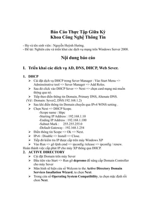 Báo Cáo Thực Tập Giữa Kỳ
Khoa Công Nghệ Thông Tin
- Họ và tên sinh viên : Nguyễn Huỳnh Hướng.
- Đề tài: Nghiên cứu và triển khai các dịch vụ mạng trên Windows Server 2008.
Nội dung báo cáo
I. Triển khai các dich vụ AD, DNS, DHCP, Web Sever.
1. DHCP
 Cài đặt dịch vụ DHCP trong Sever Manager : Vào Start Menu =>
Adminsitrative tool => Sever Manager => Add Roles.
 Sau đó click vào DHCP Sever => Next => chọn card mạng mà muốn
thông qua nó.
 Tiếp theo điền thông tin Domain, Primary DNS, Altenate DNS.
(Vd : Domain: Sever2, DNS:192.168.1.2)
 Sau khi điền thông tin Domain chuyển qua IPv4 WINS setting .
 Chọn Next => DHCP Scope.
-Scope name : hhpc
-Starting IP Address : 192.168.1.10
-Ending IP Address : 192.168.1.100
-Subnet Mark : 255.255.255.0
-Default Gateway : 192.168.1.254
 Điền thông tin Scope => Ok => Next.
 IPv6 : Disable => Install => Close.
 Tiếp đó kiểm tra IP được cấp trên máy Windows XP
 Vào Run => gõ lệnh cmd => ipconfig /release => ipconfig / renew.
Hoàn thành việc cấp phát IP cho máy XP thông qua DHCP.
2. ACTIVE DIRECTORY
 Cài đặt Domain trên máy Sever
 Đầu tiên vào Start => Run gõ dcpromo để nâng cấp Domain Controller
cho máy Sever
 Màn hình sẽ hiện cửa sổ Welcom to the Active Directory Domain
Services Insallation Wizard, ta chọn Next.
 Trong cửa sổ Operating System Compatibility, ta chọn mặc định rồi
chon Next.
 