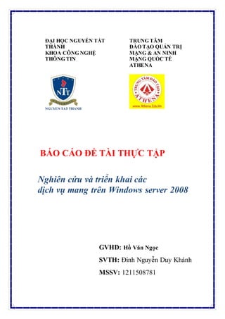 ĐẠI HỌC NGUYỄN TẤT
THÀNH
KHOA CÔNG NGHỆ
THÔNG TIN
TRUNG TÂM
ĐÀO TẠO QUẢN TRỊ
MẠNG & AN NINH
MẠNG QUỐC TẾ
ATHENA
BÁO CÁO ĐỀ TÀI THỰC TẬP
Nghiên cứu và triển khai các
dịch vụ mang trên Windows server 2008
GVHD: Hồ Văn Ngọc
SVTH: Đinh Nguyễn Duy Khánh
MSSV: 1211508781
 