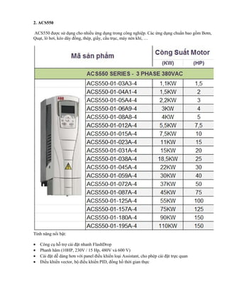 2. ACS550

ACS550 được sử dụng cho nhiều ứng dụng trong công nghiệp. Các ứng dụng chuẩn bao gồm Bơm,
Quạt, lò hơi, kéo dây đồng, thép, giấy, cầu trục, máy nén khí, …




Tính năng nổi bật:

•   Công cụ hỗ trợ cài đặt nhanh FlashDrop
•   Phanh hãm (10HP, 230V / 15 Hp, 480V và 600 V)
•   Cài đặt dễ dàng hơn với panel điều khiển loại Assistant, cho phép cài đặt trực quan
•   Điều khiển vector, bộ điều khiển PID, đồng hồ thời gian thực
 