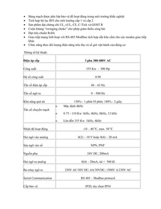 •   Bảng mạch được phủ lớp bảo vệ để hoạt động trong môi trường khắc nghiệt
•   Tích hợp bộ lọc RFI cho môi trường cấp 1 và cấp 2
•   Sản phẩm đạt chứng chỉ UL, cUL, CE, C-Tick và GOST R
•   Cuộn kháng “swinging choke” cho phép giảm thiểu sóng hài
•   Đạt tiêu chuẩn RoHs
•   Giao tiếp mạng linh hoạt với RS-485 Modlbus tích hợp sẵn khe cắm cho các modun giao tiếp
    khác
•   Chức năng theo dõi lượng điện năng tiêu thụ và số giờ vận hành của động cơ

Thông số kỹ thuật:

Điện áp cấp                                   3 pha 380-480V AC

Công suất                                      355 Kw - 500 Hp

Hệ số công suất                                      0.98

Tần số điện áp cấp                                48 – 63 Hz

Tần số ngõ ra                                     0 – 500 Hz

Khả năng quá tải                     150% - 1 phút/10 phút; 180% - 2 giây
                        o     Mặc định 4kHz
Tần số chuyển mạch
                        o     0.75 - 110 Kw 1kHz, 4kHz, 8kHz, 12 kHz

                        o     Lên đến 355 Kw 1kHz, 4kHz

Nhiệt độ hoạt động                          -10 – 40 0C, max. 50 0C

Hai ngõ vào analog                      0(2) – 10 V hoặc 0(4) – 20 mA

Sáu ngõ vào số                                    NPN, PNP

Nguồn phụ                                      24V DC, 200mA

Hai ngõ ra analog                          0(4) – 20mA, tải < 500 Ω

Ba relay ngõ ra                250V AC/30V DC; 6A/30VDC; 1500V A/230V AC

Serial Communication                       RS 485 – Modbus protocol

Cấp bảo vệ                                    IP20, tùy chọn IP54
 