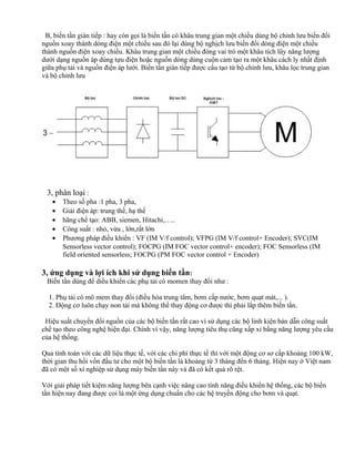 B, biến tần gián tiếp : hay còn gọi là biến tần có khâu trung gian một chiều dùng bộ chỉnh lưu biến đổi
nguồn xoay thành dòng điện một chiều sau đó lại dùng bộ nghịch lưu biến đổi dòng điện một chiều
thành nguồn điện xoay chiều. Khâu trung gian một chiều đóng vai trò một khâu tích lũy năng lượng
dưới dạng nguồn áp dùng tựu điện hoặc nguồn dòng dùng cuộn cảm tạo ra một khâu cách ly nhất định
giữa phụ tải và nguồn điện áp lưới. Biến tần gián tiếp được cấu tạo từ bộ chỉnh lưu, khâu lọc trung gian
và bộ chỉnh lưu




 3, phân loại :
   •   Theo số pha :1 pha, 3 pha,
   •   Giải điện áp: trung thế, hạ thế
   •   hãng chế tạo: ABB, siemen, Hitachi,…..
   •   Công suất : nhỏ, vừa , lớn,rất lớn
   •   Phương pháp điều khiển : VF (IM V/f control); VFPG (IM V/f control+ Encoder); SVC(IM
       Sensorless vector control); FOCPG (IM FOC vector control+ encoder); FOC Sensorless (IM
       field oriented sensorless; FOCPG (PM FOC vector control + Encoder)

3, ứng dụng và lợi ích khi sử dụng biến tần:
 Biến tần dùng để diều khiển các phụ tải có momen thay đổi như :

  1. Phụ tải có mô mem thay đổi (điều hòa trung tâm, bơm cấp nước, bơm quạt mát,... ).
  2. Động cơ luôn chạy non tải mà không thể thay động cơ được thì phải lắp thêm biến tần.

 Hiệu suất chuyển đổi nguồn của các bộ biến tần rất cao vì sử dụng các bộ linh kiện bán dẫn công suất
chế tạo theo công nghệ hiện đại. Chính vì vậy, năng lượng tiêu thụ cũng xấp xỉ bằng năng lượng yêu cầu
của hệ thống.

Qua tính toán với các dữ liệu thực tế, với các chi phí thực tế thì với một động cơ sơ cấp khoảng 100 kW,
thời gian thu hồi vốn đầu tư cho một bộ biến tần là khoảng từ 3 tháng đến 6 tháng. Hiện nay ở Việt nam
đã có một số xí nghiệp sử dụng máy biến tần này và đã có kết quả rõ rệt.

Với giải pháp tiết kiệm năng lượng bên cạnh việc nâng cao tính năng điều khiển hệ thống, các bộ biến
tần hiện nay đang được coi là một ứng dụng chuẩn cho các hệ truyền động cho bơm và quạt.
 