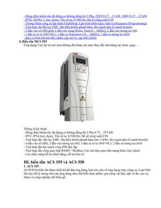 - Dùng điều khiển tốc độ động cơ không đồng bộ 3 Pha, 220V/0.37…11 kW, 380V/0.37…22 kW
    - IP20, NEMA 1 (tuỳ chọn); Tần số ra: 0-500 Hz; Hệ số công suất 0.98
    - Tương thích công cụ lập trình FlashDrop; Lập trình khối logic tuần tự (Sequence Programming)
    - Tích hợp sẵn Bộ lọc EMC, Bộ điều khiển phanh hãm, Bo mạch phủ (Coated boards)
    - 5 đầu vào số (DI) gồm 1 đầu vào xung (Pulse Train 0…16kHz), 2 đầu vào tương tự (AI)
    - 1 đầu ra rơ le (NO+NC); 1 đầu ra Transistor (10…16kHz); 1 đầu ra tương tự (AO)
    - Bảo vệ biến tần khi đấu nhầm cáp mô tơ, cáp điều khiển
4, Biến tần MCS 555
    Ứng dụng: Các lại tải mô men không đổi hoặc mô men thay đổi như băng tải, bơm, quạt, …




   Thông số kỹ thuật:
   - Dùng điều khiển tốc độ động cơ không đồng bộ 3 Pha 0.75…355 kW
   - IP21, IP54 (tuỳ chọn); Tần số ra: 0-500 Hz; Hệ số công suất 0.98
   - Tích hợp sẵn: Bộ lọc EMC, Bộ điều khiển phanh hãm (tới 11kW), Bo mạch phủ (Coated boards)
   - 6 đầu vào số (DI), 2 đầu vào tương tự (AI); 3 đầu ra rơ le (NO+NC); 2 đầu ra tương tự (AO)
   - Tích hợp sẵn hai mạch vòng PID độc lập
   - Tích hợp sẵn cổng giao tiếp RS485 / Modbus; Các mô đun giao tiếp mạng khác (tuỳ chọn)
   - Các chức năng hỗ trợ khởi động, hỗ trợ bảo trì

   III, biến tần ACS 355 và ACS 550
   1. ACS 355 :
   ACS350 là biến tần được thiết kế để đáp ứng hàng loạt yêu cầu về ứng dụng máy công cụ. Loại biến
   tần này rất lý tưởng cho các ứng dụng như chế biến thực phẩm, gia công vật liệu, dệt, in ấn, cao su,
   nhựa và công nghiệp chế biến gỗ.
 