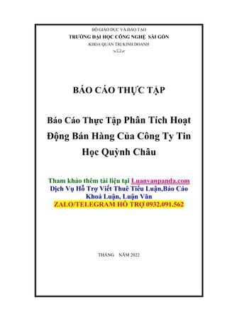 BỘ GIÁO DỤC VÀ ĐÀO TẠO
TRƯỜNG ĐẠI HỌC CÔNG NGHỆ SÀI GÒN
KHOA QUẢN TRỊ KINH DOANH

BÁO CÁO THỰC TẬP
Báo Cáo Thực Tập Phân Tích Hoạt
Động Bán Hàng Của Công Ty Tin
Học Quỳnh Châu
Tham khảo thêm tài liệu tại Luanvanpanda.com
Dịch Vụ Hỗ Trợ Viết Thuê Tiểu Luận,Báo Cáo
Khoá Luận, Luận Văn
ZALO/TELEGRAM HỖ TRỢ 0932.091.562
THÁNG NĂM 2022
 