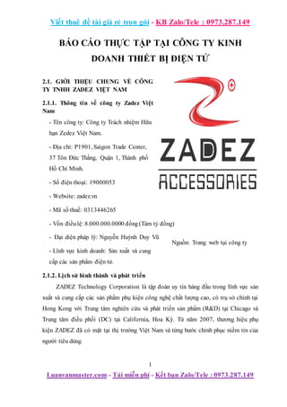 Viết thuê đề tài giá rẻ trọn gói - KB Zalo/Tele : 0973.287.149
1
Luanvanmaster.com - Tải miễn phí - Kết bạn Zalo/Tele : 0973.287.149
BÁO CÁO THỰC TẬP TẠI CÔNG TY KINH
DOANH THIẾT BỊ ĐIỆN TỬ
2.1. GIỚI THIỆU CHUNG VỀ CÔNG
TY TNHH ZADEZ VIỆT NAM
2.1.1. Thông tin về công ty Zadez Việt
Nam
- Tên công ty: Công ty Trách nhiệm Hữu
hạn Zedez Việt Nam.
- Địa chỉ: P1901, Saigon Trade Center,
37 Tôn Đức Thắng, Quận 1, Thành phố
Hồ Chí Minh.
- Số điện thoại: 19000053
- Website: zadez.vn
- Mã số thuế: 0313446265
- Vốn điềulệ: 8.000.000.0000 đồng(Tám tỷ đồng)
- Đại diện pháp lý: Nguyễn Huỳnh Duy Vũ
- Lĩnh vực kinh doanh: Sản xuất và cung
cấp các sản phẩm điện tử.
2.1.2. Lịch sử hình thành và phát triển
ZADEZ Technology Corporation là tập đoàn uy tín hàng đầu trong lĩnh vực sản
xuất và cung cấp các sản phẩm phụ kiện công nghệ chất lượng cao, có trụ sở chính tại
Hong Kong với Trung tâm nghiên cứu và phát triển sản phẩm (R&D) tại Chicago và
Trung tâm điều phối (DC) tại California, Hoa Kỳ. Từ năm 2007, thương hiệu phụ
kiện ZADEZ đã có mặt tại thị trường Việt Nam và từng bước chinh phục niềm tin của
người tiêu dùng.
Hình 2.1. Logo Công ty Zadez
Nguồn: Trang web tại công ty
Zadez Namng ty Zadez Việt Nam
Nguồn: Trang web công ty Zadez
Việt Nam 908158405
 