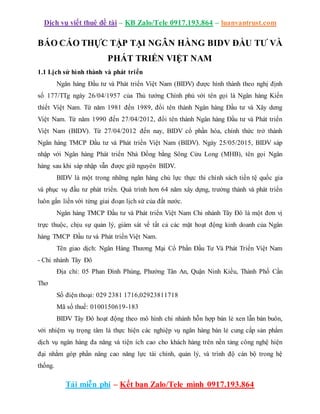 Dịch vụ viết thuê đề tài – KB Zalo/Tele 0917.193.864 – luanvantrust.com
Tải miễn phí – Kết bạn Zalo/Tele mình 0917.193.864
BÁO CÁO THỰC TẬP TẠI NGÂN HÀNG BIDV ĐẦU TƯ VÀ
PHÁT TRIỂN VIỆT NAM
1.1 Lịch sử hình thành và phát triển
Ngân hàng Đầu tư và Phát triển Việt Nam (BIDV) được hình thành theo nghị định
số 177/TTg ngày 26/04/1957 của Thủ tướng Chính phủ với tên gọi là Ngân hàng Kiến
thiết Việt Nam. Từ năm 1981 đến 1989, đổi tên thành Ngân hàng Đầu tư và Xây dưng
Việt Nam. Từ năm 1990 đến 27/04/2012, đổi tên thành Ngân hàng Đầu tư và Phát triển
Việt Nam (BIDV). Từ 27/04/2012 đến nay, BIDV cổ phần hóa, chính thức trở thành
Ngân hàng TMCP Đầu tư và Phát triền Việt Nam (BIDV). Ngày 25/05/2015, BIDV sáp
nhập với Ngân hàng Phát triển Nhà Đồng bằng Sông Cửu Long (MHB), tên gọi Ngân
hàng sau khi sáp nhập vẫn được giữ nguyên BIDV.
BIDV là một trong những ngân hàng chủ lực thực thi chính sách tiền tệ quốc gia
và phục vụ đầu tư phát triển. Quá trình hơn 64 năm xây dựng, trưởng thành và phát triển
luôn gắn liền với từng giai đoạn lịch sử của đất nước.
Ngân hàng TMCP Đầu tư và Phát triển Việt Nam Chi nhánh Tây Đô là một đơn vị
trực thuộc, chịu sự quản lý, giám sát về tất cả các mặt hoạt động kinh doanh của Ngân
hàng TMCP Đầu tư và Phát triển Việt Nam.
Tên giao dịch: Ngân Hàng Thương Mại Cổ Phần Đầu Tư Và Phát Triển Việt Nam
- Chi nhánh Tây Đô
Địa chỉ: 05 Phan Đình Phùng, Phường Tân An, Quận Ninh Kiều, Thành Phố Cần
Thơ
Số điện thoại: 029 2381 1716,02923811718
Mã số thuế: 0100150619-183
BIDV Tây Đô hoạt động theo mô hình chi nhánh hỗn hợp bán lẻ xen lẫn bán buôn,
với nhiệm vụ trọng tâm là thực hiện các nghiệp vụ ngân hàng bán lẻ cung cấp sản phẩm
dịch vụ ngân hàng đa năng và tiện ích cao cho khách hàng trên nền tảng công nghệ hiện
đại nhằm góp phần nâng cao năng lực tài chính, quản lý, và trình độ cán bộ trong hệ
thống.
 