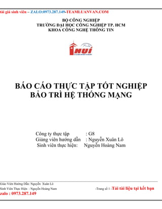 tài giá sinh viên – ZALO:0973.287.149-TEAMLUANVAN.COM
Giáo Viên Hướng Dẫn: Nguyễn Xuân Lô
Sinh Viên Thực Hiện : Nguyễn Hoàng Nam -Trang số 1 -Tải tài liệu tại kết bạn
zalo : 0973.287.149
BỘ CÔNG NGHIỆP
TRƯỜNG ĐẠI HỌC CÔNG NGHIỆP TP. HCM
KHOA CÔNG NGHỆ THÔNG TIN
BÁO CÁO THỰC TẬP TỐT NGHIỆP
BẢO TRÌ HỆ THỐNG MẠNG
Công ty thực tập : G8
Giảng viên hướng dẫn : Nguyễn Xuân Lô
Sinh viên thực hiện: Nguyễn Hoàng Nam
 