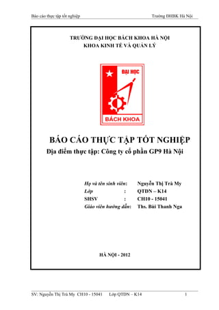 Báo cáo thực tập tốt nghiệp Trường ĐHBK Hà Nội
TRƯỜNG ĐẠI HỌC BÁCH KHOA HÀ NỘI
KHOA KINH TẾ VÀ QUẢN LÝ
BÁO CÁO THỰC TẬP TỐT NGHIỆP
Địa điểm thực tập: Công ty cổ phần GP9 Hà Nội
Họ và tên sinh viên: Nguyễn Thị Trà My
Lớp : QTDN – K14
SHSV : CH10 - 15041
Giáo viên hướng dẫn: Ths. Bùi Thanh Nga
HÀ NỘI - 2012
SV: Nguyễn Thị Trà My CH10 - 15041 Lớp QTDN – K14 1
 