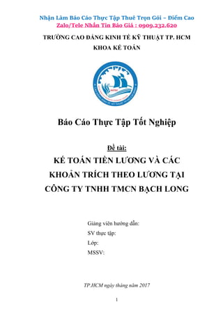 Nhận Làm Báo Cáo Thực Tập Thuê Trọn Gói – Điểm Cao
Zalo/Tele Nhắn Tin Báo Giá : 0909.232.620
1
TRƯỜNG CAO ĐẲNG KINH TẾ KỸ THUẬT TP. HCM
KHOA KẾ TOÁN
Báo Cáo Thực Tập Tốt Nghiệp
Đề tài:
KẾ TOÁN TIỀN LƯƠNG VÀ CÁC
KHOẢN TRÍCH THEO LƯƠNG TẠI
CÔNG TY TNHH TMCN BẠCH LONG
Giảng viên hướng dẫn:
SV thực tập:
Lớp:
MSSV:
TP.HCM ngày tháng năm 2017
 