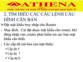 2. TÌM HIỂU CÁC CÂU LỆNH CẤU
HÌNH CĂN BẢN
Đặt mật khẩu truy nhập cho Router
- Mục đích: Cài đặt được mật khẩu cho router, khi
đăng nhập vào, router phải kiểm tra các loại mật
khẩu cần thiết.
- Các cấp độ mã hóa của mật khẩu:
Cấp độ 5
Cấp độ 7
 Cấp độ 0
 