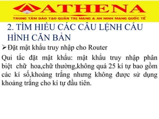 2. TÌM HIỂU CÁC CÂU LỆNH CẤU
HÌNH CĂN BẢN
Đặt mật khẩu truy nhập cho Router
Qui tắc đặt mật khẩu: mật khẩu truy nhập phân
biệt chữ hoa,chữ thường,không quá 25 kí tự bao gồm
các kí số,khoảng trắng nhưng không được sử dụng
khoảng trắng cho kí tự đầu tiên.
 