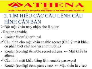2. TÌM HIỂU CÁC CÂU LỆNH CẤU
HÌNH CĂN BẢN
Đặt mật khẩu truy nhập cho Router
- Router >enable
- Router #config terminal
Cấu hình cho mật khẩu enable secret (Chú ý :mật khẩu
có phân biệt chữ hoa và chữ thường)
- Router (config) #enable secret athena ← Mật khẩu là
athena
Cấu hình mật khẩu bằng lệnh enable password
- Router (config) #ena pass cisco ← Mật khẩu là cisco
 