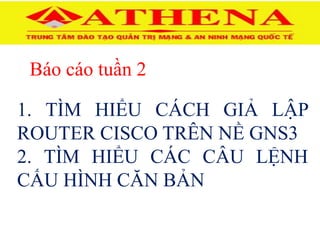 Báo cáo tuần 2
1. TÌM HIỂU CÁCH GIẢ LẬP
ROUTER CISCO TRÊN NỀ GNS3
2. TÌM HIỂU CÁC CÂU LỆNH
CẤU HÌNH CĂN BẢN
 