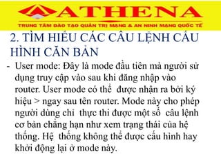2. TÌM HIỂU CÁC CÂU LỆNH CẤU
HÌNH CĂN BẢN
- User mode: Đây là mode đầu tiên mà người sử
dụng truy cập vào sau khi đăng nhập vào
router. User mode có thể được nhận ra bởi ký
hiệu > ngay sau tên router. Mode này cho phép
người dùng chỉ thực thi được một số câu lệnh
cơ bản chẳng hạn như xem trạng thái của hệ
thống. Hệ thống không thể được cấu hình hay
khởi động lại ở mode này.
 