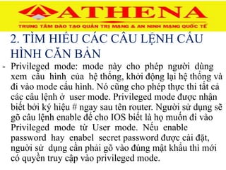 2. TÌM HIỂU CÁC CÂU LỆNH CẤU
HÌNH CĂN BẢN
- Privileged mode: mode này cho phép người dùng
xem cấu hình của hệ thống, khởi động lại hệ thống và
đi vào mode cấu hình. Nó cũng cho phép thực thi tất cả
các câu lệnh ở user mode. Privileged mode được nhận
biết bởi ký hiệu # ngay sau tên router. Người sử dụng sẽ
gõ câu lệnh enable để cho IOS biết là họ muốn đi vào
Privileged mode từ User mode. Nếu enable
password hay enabel secret password được cài đặt,
nguời sử dụng cần phải gõ vào đúng mật khẩu thì mới
có quyền truy cập vào privileged mode.
 