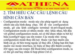 2. TÌM HIỂU CÁC CÂU LỆNH CẤU
HÌNH CĂN BẢN
- Configuration mode: mode này cho phép người sử dụng
chỉnh sửa cấu hình đang chạy. Để đi vào configuration
mode, gõ câu lệnh configure terminal từ privileged mode.
Configuration mode có nhiều mode nhỏ khác nhau, bắt đầu
với global configuration mode, nó có thể được nhận ra bởi ký
hiệu (config)# ngay sau tên router. Các mode nhỏ trong
configuration mode thay đổi tuỳ thuộc vào bạn muốn cấu
hình cái gì, từ bên trong ngoặc sẽ thay đổi. Chẳng hạn khi bạn
muốn vào mode interface, ký hiệu sẽ thay đổi thành (config-
if)# ngay sau tên router. Để thoát khỏi configuration mode, ta
có thể gõ end hay nhấn tổ hợp phím Ctrl-Z.
 