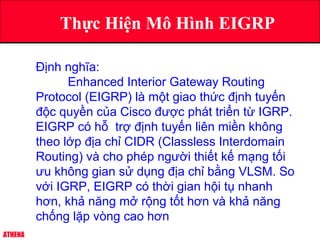 ATHENA
Thực Hiện Mô Hình EIGRP
Định nghĩa:
Enhanced Interior Gateway Routing
Protocol (EIGRP) là một giao thức định tuyến
độc quyền của Cisco được phát triển từ IGRP.
EIGRP có hỗ trợ định tuyến liên miền không
theo lớp địa chỉ CIDR (Classless Interdomain
Routing) và cho phép người thiết kế mạng tối
ưu không gian sử dụng địa chỉ bằng VLSM. So
với IGRP, EIGRP có thời gian hội tụ nhanh
hơn, khả năng mở rộng tốt hơn và khả năng
chống lặp vòng cao hơn
 