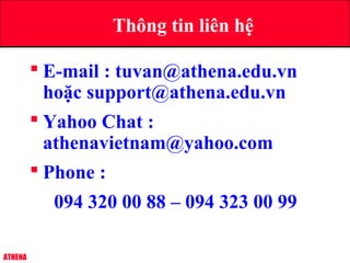 ATHENA
 E-mail : tuvan@athena.edu.vn
hoặc support@athena.edu.vn
 Yahoo Chat :
athenavietnam@yahoo.com
 Phone :
094 320 00 88 – 094 323 00 99
Thông tin liên hệ
 