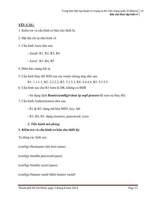 Trung tâm đào tạo Quản trị mạng và An ninh mạng quốc tế Athena
Báo cáo thực tập tuền 4
13
Thành phố Hồ Chí Minh, ngày 3 tháng 8 năm 2014 Page 13
YÊU CẦU:
1. Kiểm tra và cấu hình cơ bản cho thiết bị.
2. Đặt địa chỉ ip như hình vẽ
3. Cấu hình Area như sau:
- Area0: R1, R2, R3, R4
- Area1: R3, R4, R5
4. Đảm bảo mạng hội tụ
5. Cấu hình thay đổi RID của các router tương ứng như sau:
R1: 1.1.1.1, R2: 2.2.2.2, R3: 3.3.3.3, R4: 4.4.4.4, R5: 5.5.5.5
6. Cấu hình sao cho R3 luôn là DR, không có BDR
- Sử dụng lệnh Router(config)#clear ip ospf process để xem sự thay đổi.
7. Cấu hình Authentication như sau:
- R1 & R2: dạng mã hóa MD5, key: lab
- R3, R4, R5: dạng cleartext, passsword: cisco
2. Tiến hành mô phỏng
1. Kiểm tra và cấu hình cơ bản cho thiết bị:
Ta dùng các lệnh sau:
(config) #hostname (tên host name)
(config) #enable password (pass)
(config) #enable secret (pass)
(config) #banner motd #điền banner motd#
 